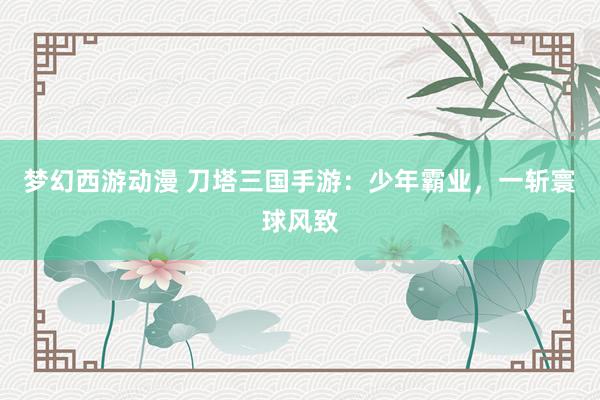 梦幻西游动漫 刀塔三国手游：少年霸业，一斩寰球风致