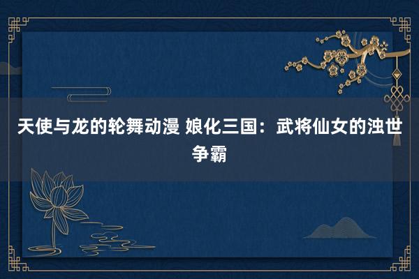 天使与龙的轮舞动漫 娘化三国：武将仙女的浊世争霸