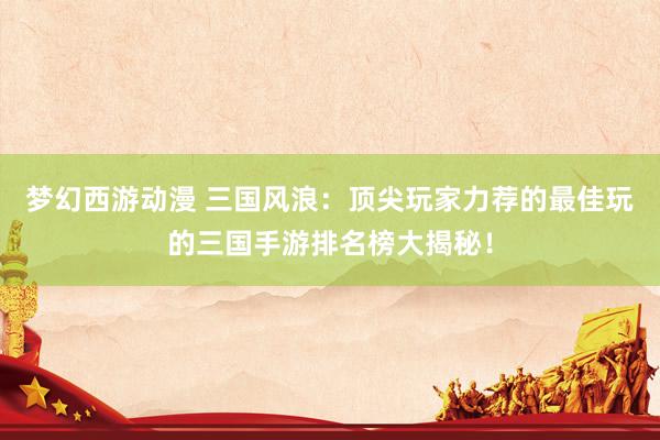 梦幻西游动漫 三国风浪：顶尖玩家力荐的最佳玩的三国手游排名榜大揭秘！