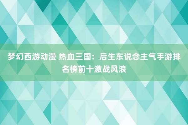 梦幻西游动漫 热血三国：后生东说念主气手游排名榜前十激战风浪