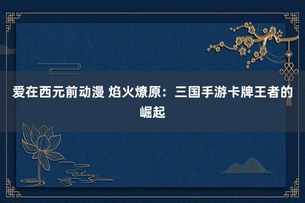 爱在西元前动漫 焰火燎原：三国手游卡牌王者的崛起