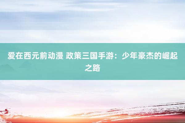爱在西元前动漫 政策三国手游：少年豪杰的崛起之路