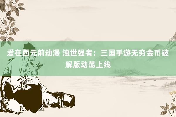 爱在西元前动漫 浊世强者：三国手游无穷金币破解版动荡上线