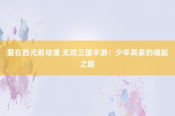 爱在西元前动漫 无双三国手游：少年英豪的崛起之路