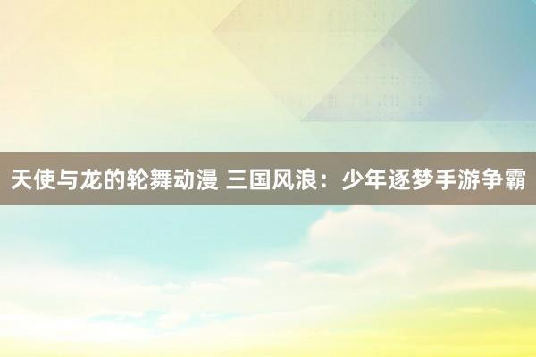 天使与龙的轮舞动漫 三国风浪：少年逐梦手游争霸