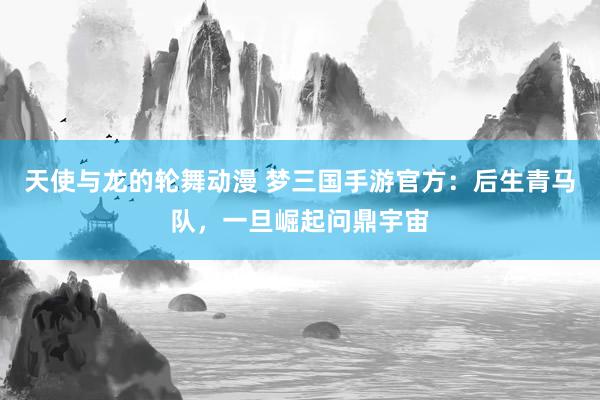 天使与龙的轮舞动漫 梦三国手游官方：后生青马队，一旦崛起问鼎宇宙