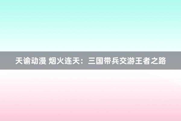 天谕动漫 烟火连天：三国带兵交游王者之路
