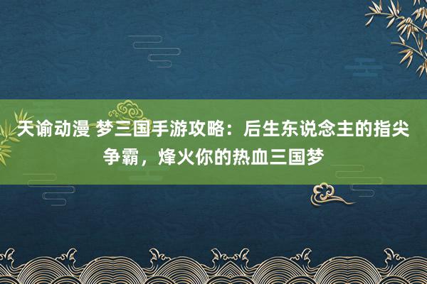 天谕动漫 梦三国手游攻略：后生东说念主的指尖争霸，烽火你的热血三国梦