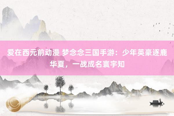爱在西元前动漫 梦念念三国手游：少年英豪逐鹿华夏，一战成名寰宇知