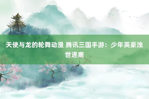 天使与龙的轮舞动漫 腾讯三国手游：少年英豪浊世逐鹿