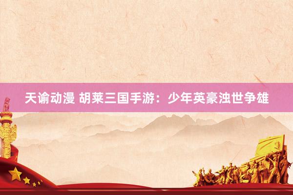 天谕动漫 胡莱三国手游：少年英豪浊世争雄