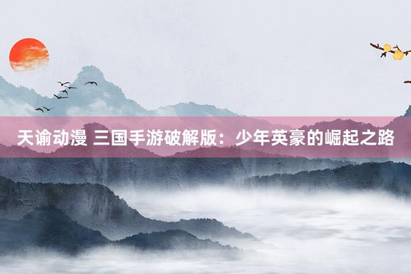 天谕动漫 三国手游破解版：少年英豪的崛起之路
