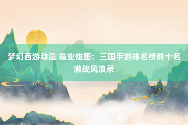 梦幻西游动漫 霸业雄图：三国手游排名榜前十名激战风浪录