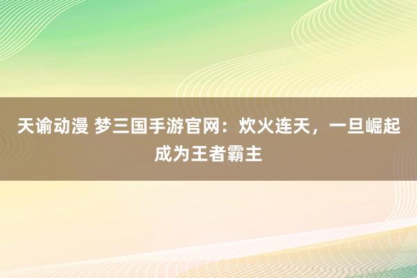 天谕动漫 梦三国手游官网：炊火连天，一旦崛起成为王者霸主