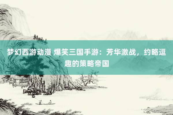 梦幻西游动漫 爆笑三国手游：芳华激战，约略逗趣的策略帝国