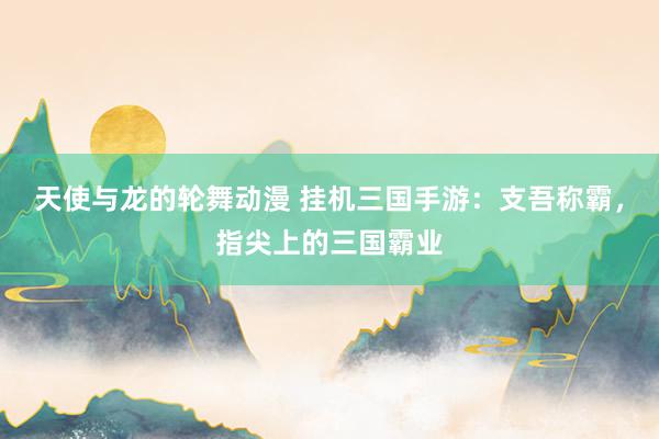 天使与龙的轮舞动漫 挂机三国手游：支吾称霸，指尖上的三国霸业
