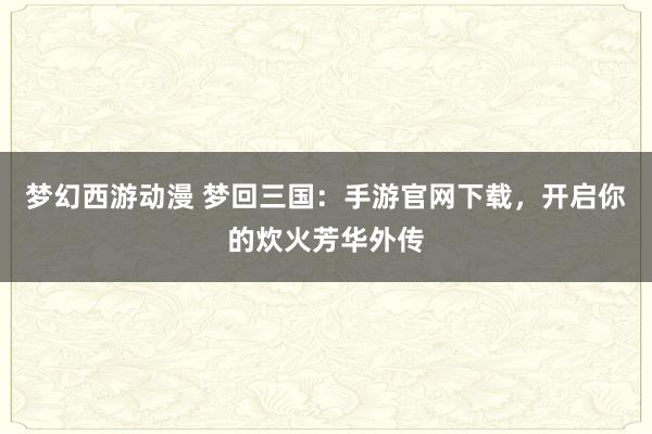 梦幻西游动漫 梦回三国：手游官网下载，开启你的炊火芳华外传