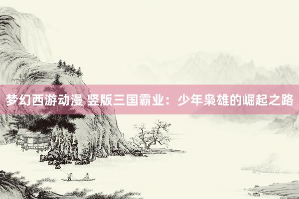 梦幻西游动漫 竖版三国霸业：少年枭雄的崛起之路