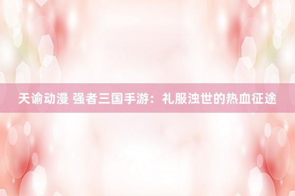 天谕动漫 强者三国手游：礼服浊世的热血征途