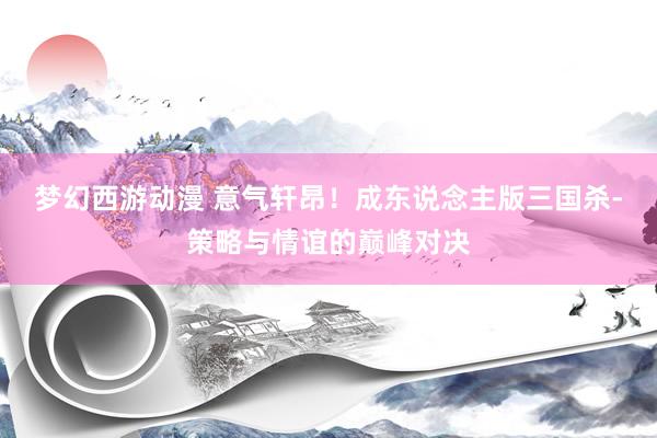 梦幻西游动漫 意气轩昂！成东说念主版三国杀-策略与情谊的巅峰对决