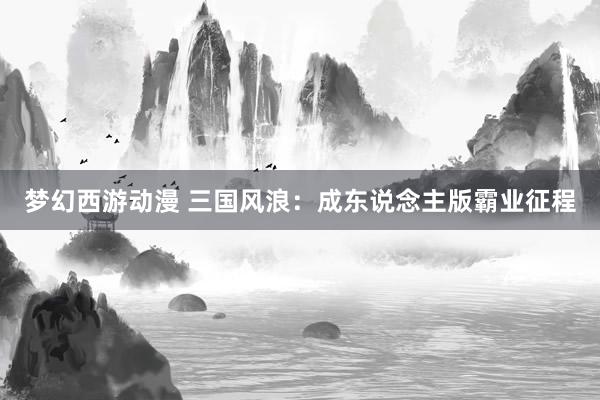 梦幻西游动漫 三国风浪：成东说念主版霸业征程
