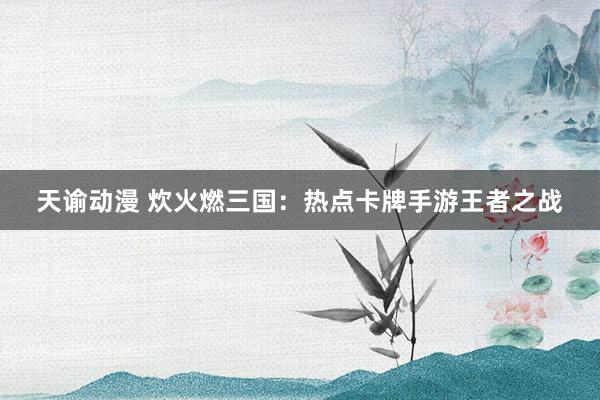 天谕动漫 炊火燃三国：热点卡牌手游王者之战