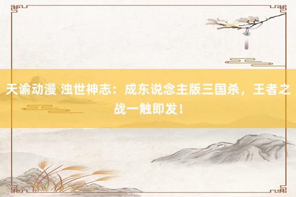 天谕动漫 浊世神志：成东说念主版三国杀，王者之战一触即发！