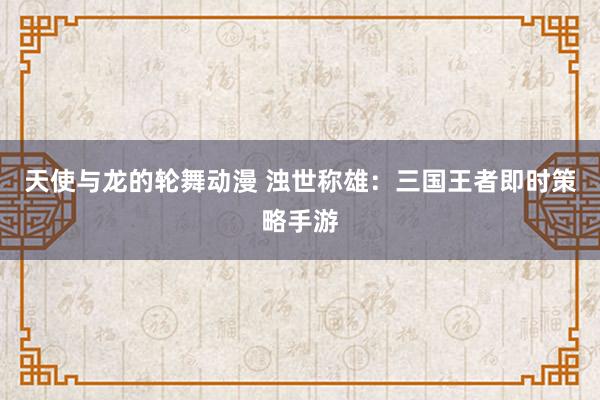 天使与龙的轮舞动漫 浊世称雄：三国王者即时策略手游