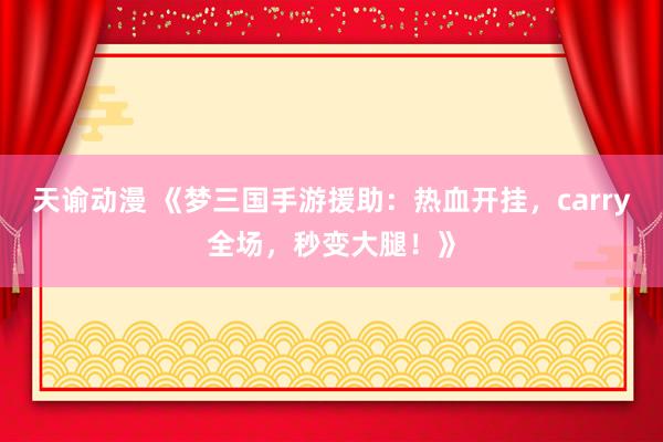 天谕动漫 《梦三国手游援助：热血开挂，carry全场，秒变大腿！》