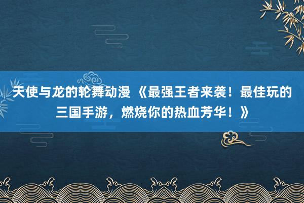 天使与龙的轮舞动漫 《最强王者来袭！最佳玩的三国手游，燃烧你的热血芳华！》