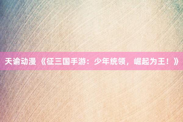 天谕动漫 《征三国手游：少年统领，崛起为王！》