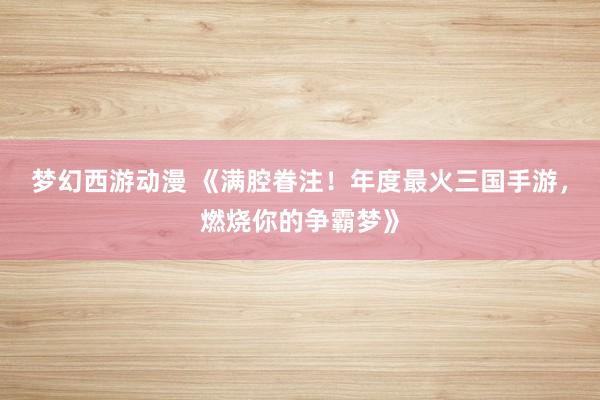 梦幻西游动漫 《满腔眷注！年度最火三国手游，燃烧你的争霸梦》