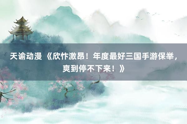 天谕动漫 《欣忭激昂！年度最好三国手游保举，爽到停不下来！》