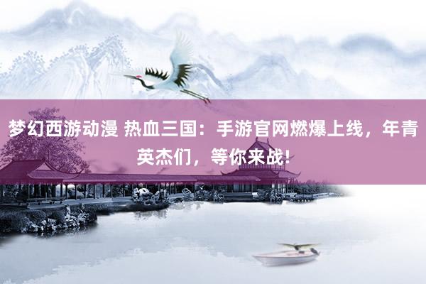 梦幻西游动漫 热血三国：手游官网燃爆上线，年青英杰们，等你来战!