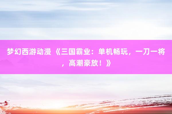 梦幻西游动漫 《三国霸业：单机畅玩，一刀一将，高潮豪放！》