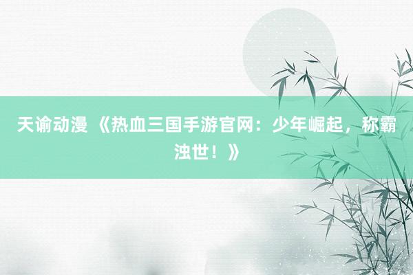 天谕动漫 《热血三国手游官网：少年崛起，称霸浊世！》
