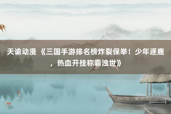 天谕动漫 《三国手游排名榜炸裂保举！少年逐鹿，热血开挂称霸浊世》