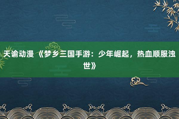 天谕动漫 《梦乡三国手游：少年崛起，热血顺服浊世》