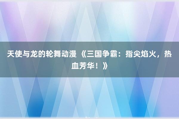 天使与龙的轮舞动漫 《三国争霸：指尖焰火，热血芳华！》