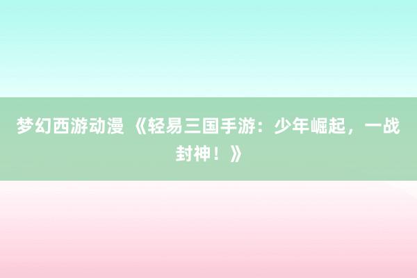 梦幻西游动漫 《轻易三国手游：少年崛起，一战封神！》