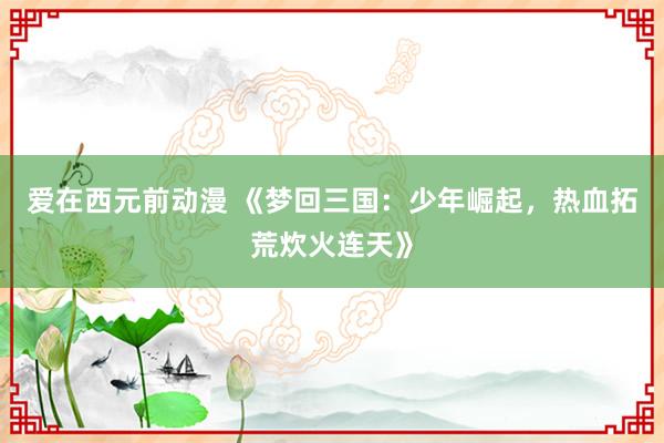 爱在西元前动漫 《梦回三国：少年崛起，热血拓荒炊火连天》