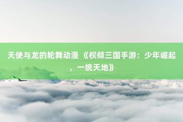 天使与龙的轮舞动漫 《权倾三国手游：少年崛起，一统天地》