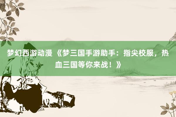 梦幻西游动漫 《梦三国手游助手：指尖校服，热血三国等你来战！》