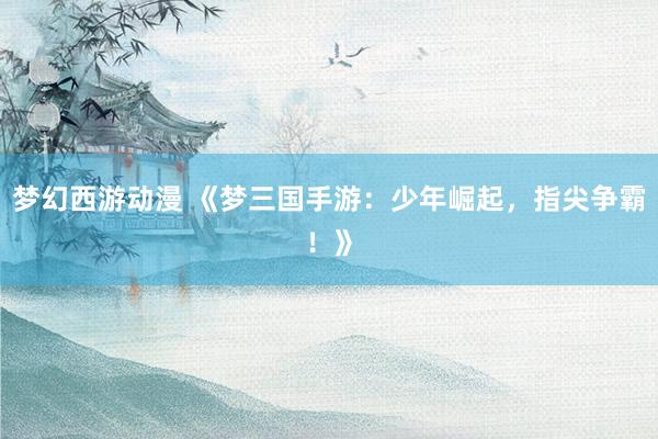 梦幻西游动漫 《梦三国手游：少年崛起，指尖争霸！》