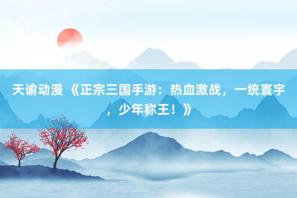 天谕动漫 《正宗三国手游：热血激战，一统寰宇，少年称王！》
