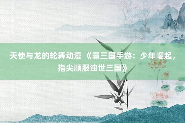 天使与龙的轮舞动漫 《霸三国手游：少年崛起，指尖顺服浊世三国》