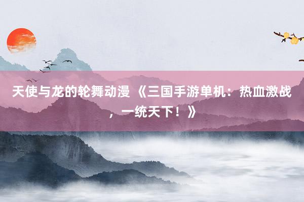 天使与龙的轮舞动漫 《三国手游单机：热血激战，一统天下！》