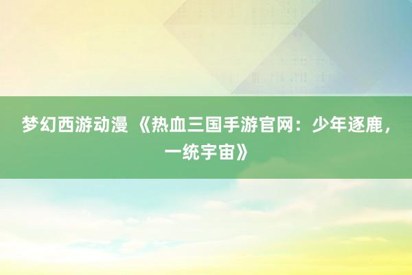 梦幻西游动漫 《热血三国手游官网：少年逐鹿，一统宇宙》