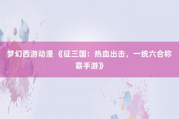 梦幻西游动漫 《征三国：热血出击，一统六合称霸手游》