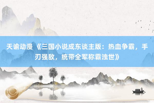 天谕动漫 《三国小说成东谈主版：热血争霸，手刃强敌，统带全军称霸浊世》